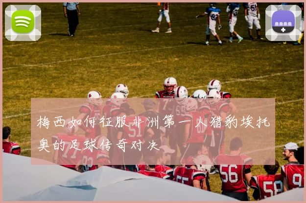 梅西如何征服非洲第一人猎豹埃托奥的足球传奇对决